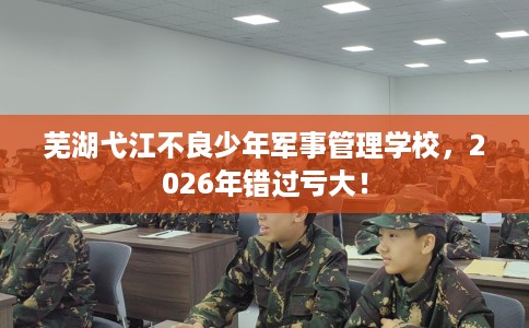 芜湖弋江不良少年军事管理学校，2026年错过亏大！