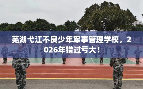 芜湖弋江不良少年军事管理学校，2026年错过亏大！
