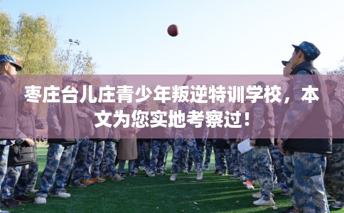 枣庄台儿庄青少年叛逆特训学校，本文为您实地考察过！