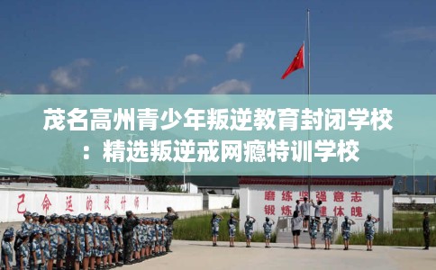 茂名高州青少年叛逆教育封闭学校：精选叛逆戒网瘾特训学校