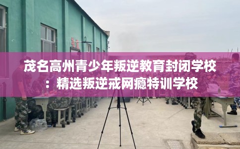 茂名高州青少年叛逆教育封闭学校：精选叛逆戒网瘾特训学校