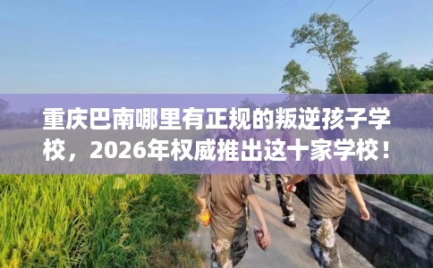 重庆巴南哪里有正规的叛逆孩子学校，2026年权威推出这十家学校！