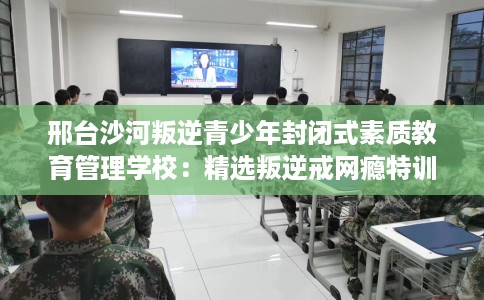 邢台沙河叛逆青少年封闭式素质教育管理学校：精选叛逆戒网瘾特训学校