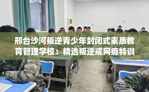 邢台沙河叛逆青少年封闭式素质教育管理学校：精选叛逆戒网瘾特训学校