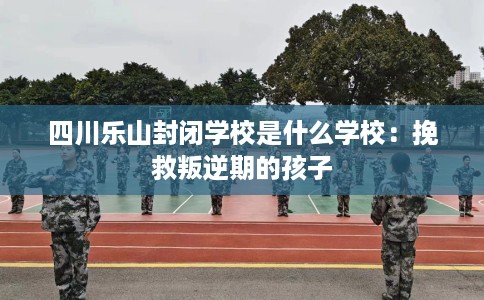 四川乐山封闭学校是什么学校：挽救叛逆期的孩子