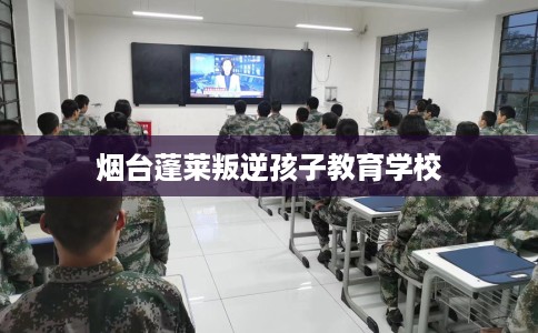 烟台蓬莱叛逆孩子教育学校