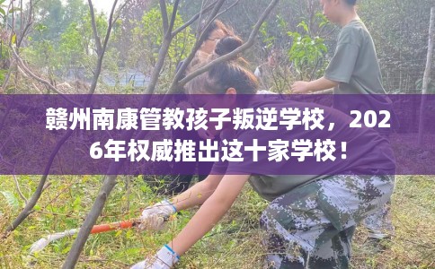 赣州南康管教孩子叛逆学校，2026年权威推出这十家学校！