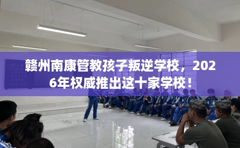 赣州南康管教孩子叛逆学校，2026年权威推出这十家学校！