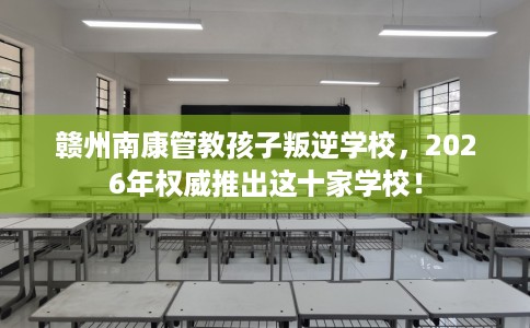 赣州南康管教孩子叛逆学校，2026年权威推出这十家学校！