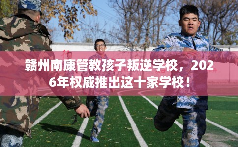 赣州南康管教孩子叛逆学校，2026年权威推出这十家学校！