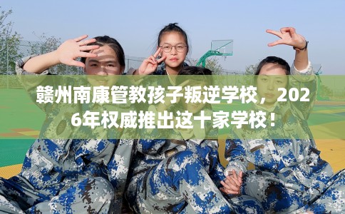 赣州南康管教孩子叛逆学校，2026年权威推出这十家学校！