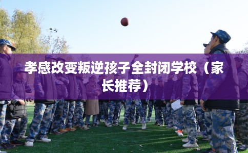 孝感改变叛逆孩子全封闭学校（家长推荐）