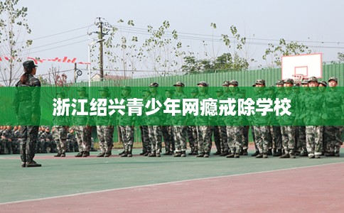 浙江绍兴青少年网瘾戒除学校