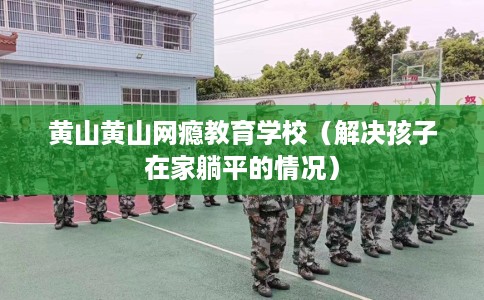黄山黄山网瘾教育学校（解决孩子在家躺平的情况）