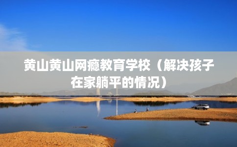 黄山黄山网瘾教育学校（解决孩子在家躺平的情况）