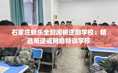 石家庄新乐全封闭叛逆期学校：精选叛逆戒网瘾特训学校