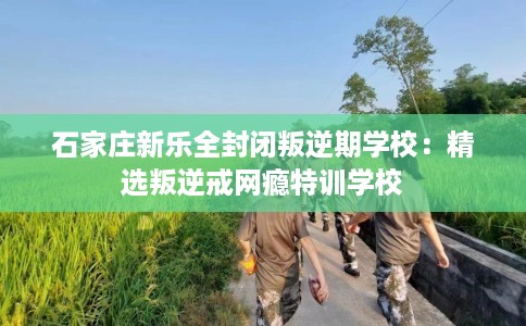 石家庄新乐全封闭叛逆期学校：精选叛逆戒网瘾特训学校