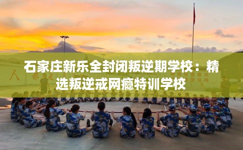 石家庄新乐全封闭叛逆期学校：精选叛逆戒网瘾特训学校