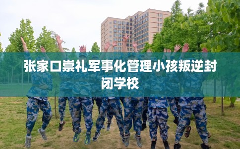 张家口崇礼军事化管理小孩叛逆封闭学校