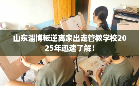 山东淄博叛逆离家出走管教学校2025年迅速了解！