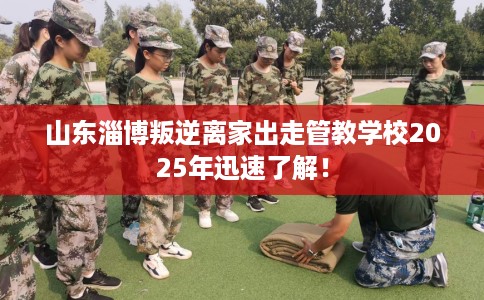 山东淄博叛逆离家出走管教学校2025年迅速了解！