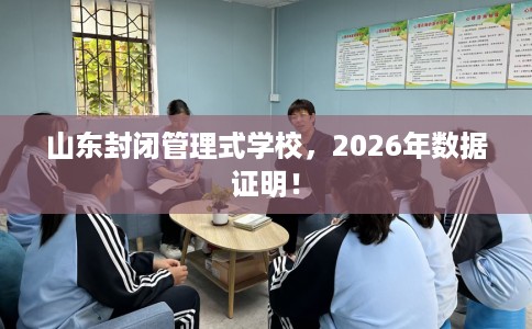 山东封闭管理式学校，2026年数据证明！