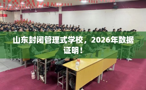 山东封闭管理式学校，2026年数据证明！