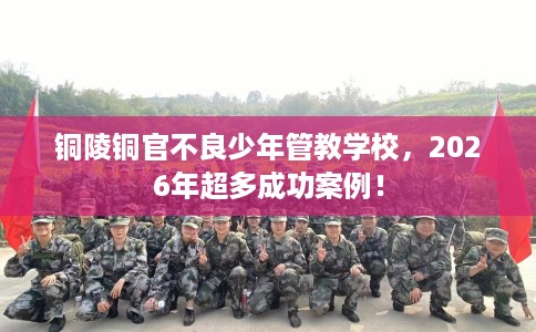 铜陵铜官不良少年管教学校，2026年超多成功案例！