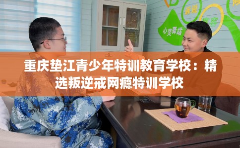 重庆垫江青少年特训教育学校：精选叛逆戒网瘾特训学校