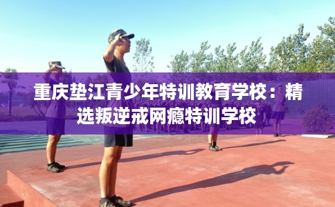 重庆垫江青少年特训教育学校：精选叛逆戒网瘾特训学校