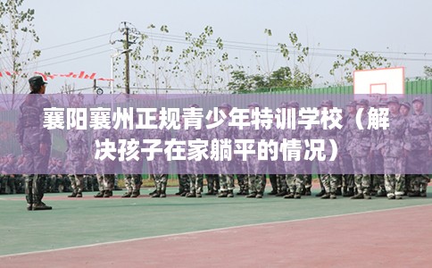 襄阳襄州正规青少年特训学校（解决孩子在家躺平的情况）