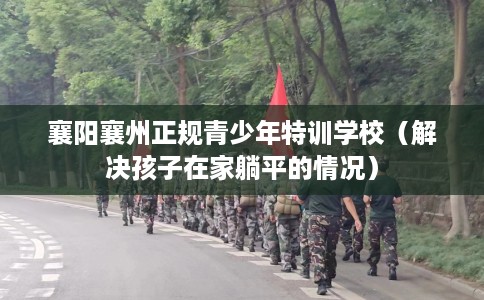 襄阳襄州正规青少年特训学校（解决孩子在家躺平的情况）