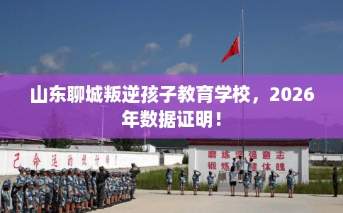 山东聊城叛逆孩子教育学校，2026年数据证明！