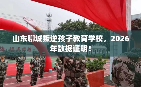 山东聊城叛逆孩子教育学校，2026年数据证明！
