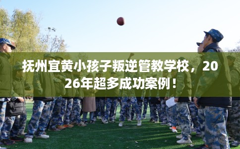 抚州宜黄小孩子叛逆管教学校，2026年超多成功案例！