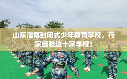 山东淄博封闭式少年教育学校，行家经验这十家学校！