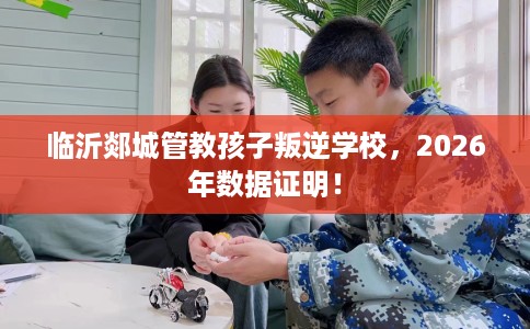 临沂郯城管教孩子叛逆学校，2026年数据证明！