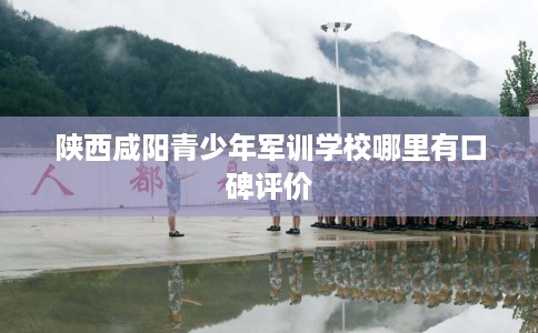 陕西咸阳青少年军训学校哪里有口碑评价