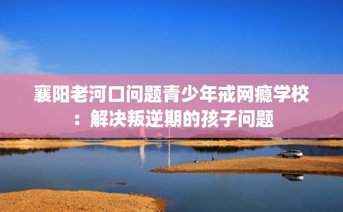 襄阳老河口问题青少年戒网瘾学校：解决叛逆期的孩子问题