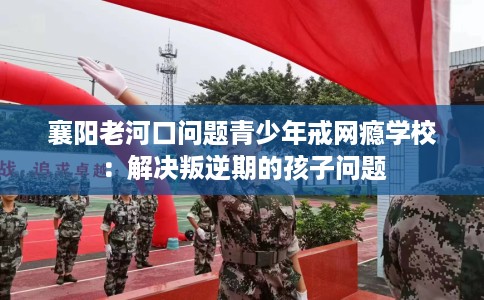 襄阳老河口问题青少年戒网瘾学校：解决叛逆期的孩子问题