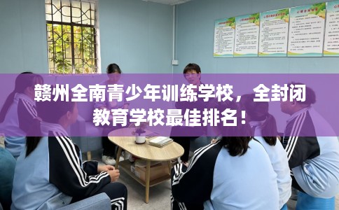 赣州全南青少年训练学校，全封闭教育学校最佳排名！