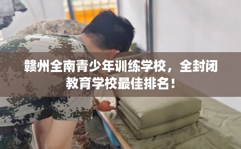赣州全南青少年训练学校，全封闭教育学校最佳排名！