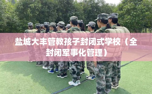 盐城大丰管教孩子封闭式学校（全封闭军事化管理）