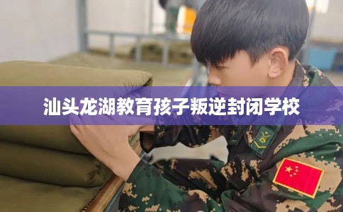 汕头龙湖教育孩子叛逆封闭学校