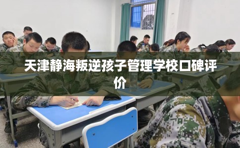 天津静海叛逆孩子管理学校口碑评价