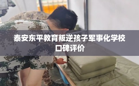 泰安东平教育叛逆孩子军事化学校口碑评价