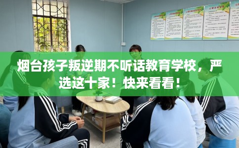 烟台孩子叛逆期不听话教育学校，严选这十家！快来看看！
