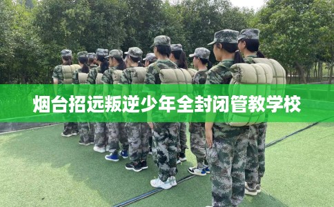 烟台招远叛逆少年全封闭管教学校