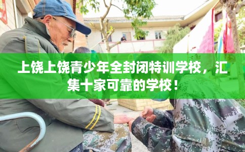 上饶上饶青少年全封闭特训学校，汇集十家可靠的学校！