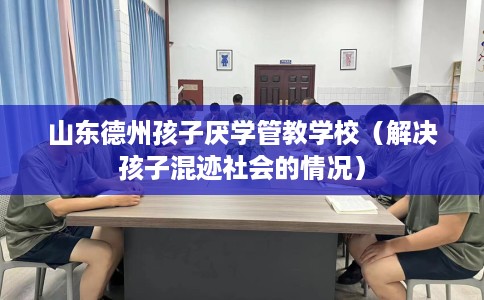 山东德州孩子厌学管教学校（解决孩子混迹社会的情况）
